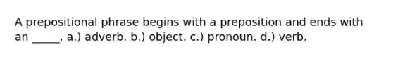 A prepositional phrase begins with a preposition and ends with an _____. a.) adverb. b.) object. c.) pronoun. d.) verb.