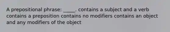 A prepositional phrase: _____. contains a subject and a verb contains a preposition contains no modifiers contains an object and any modifiers of the object