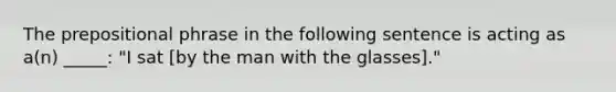 The prepositional phrase in the following sentence is acting as a(n) _____: "I sat [by the man with the glasses]."