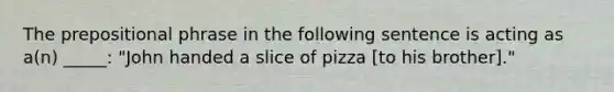 The prepositional phrase in the following sentence is acting as a(n) _____: "John handed a slice of pizza [to his brother]."