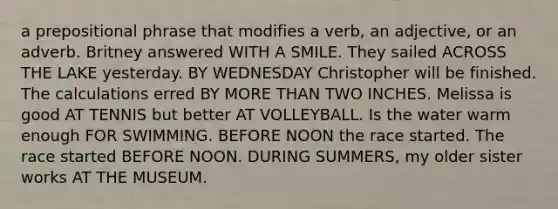 a prepositional phrase that modifies a verb, an adjective, or an adverb. Britney answered WITH A SMILE. They sailed ACROSS THE LAKE yesterday. BY WEDNESDAY Christopher will be finished. The calculations erred BY MORE THAN TWO INCHES. Melissa is good AT TENNIS but better AT VOLLEYBALL. Is the water warm enough FOR SWIMMING. BEFORE NOON the race started. The race started BEFORE NOON. DURING SUMMERS, my older sister works AT THE MUSEUM.