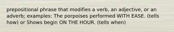 prepositional phrase that modifies a verb, an adjective, or an adverb; examples: The porpoises performed WITH EASE. (tells how) or Shows begin ON THE HOUR. (tells when)