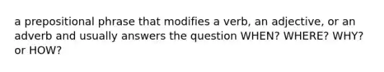 a prepositional phrase that modifies a verb, an adjective, or an adverb and usually answers the question WHEN? WHERE? WHY? or HOW?