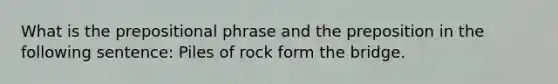 What is the prepositional phrase and the preposition in the following sentence: Piles of rock form the bridge.