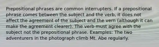 Prepositional phrases are common interrupters. If a prepositional phrase comes between the subject and the verb, it does not affect the agreement of the subject and the vern (although it can make the agreement clearer). The verb must agree with the subject not the prepositional phrase. Examples: The two adventurers in the photograph climb Mt. Abe regularly.