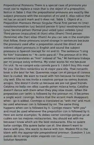 Prepositional Pronouns There is a special case of pronouns you must use to replace a noun that is the object of a preposition. Notice in Table 1 that the prepositional pronouns are exactly like subject pronouns with the exception of mí and ti. Also notice that mí has an accent mark and ti does not. Table 1. Object of a Preposition Pronouns Person Singular Plural First person mi (me) nosotoros/nosotras (us) Second person ti (you) vosotros/vosotras (you) Second person (formal you) usted (you) ustedes (you) Third person (masculine) él (him) ellos (them) Third person (feminine) ella (her) ellas (them) As you can see in the examples that follow, these pronouns sound strange in sentences because the pronouns used after a preposition sound like direct and indirect object pronouns in English and sound like subject pronouns in Spanish (except for mí and ti). The sentence "I sing for him" translates to " Yo canto para él." The pronoun él in this sentence translates as "him" instead of "he." Mi hermana trabaja por mí porque estoy enferma. My sister works for me because I'm sick. Yo no compré esta comida para ti. I didn't buy this meal for you. Ese libro romántico es el mejor para ella. That romantic book is the best for her. Queremos viajar con él porque él conoce bien la ciudad. We want to travel with him because he knows the city well. Ella no nos invita a nosotros porque no somos buenos amigos. She doesn't invite us because we are not good friends. Catalina no baila con ellos cuando ponen música lenta. Catalina doesn't dance with them when they play slow music. When the preposition con (with) is followed by the pronoun mí, it becomes a single word: conmigo. Notice that the accent mark disappears when - go is added. Conmigo is translated as "with me" and must be used whenever con is followed by mí. The same thing happens when con is followed by ti. Contigo means "with you" and must be used whenever the preposition con is followed by ti. Here are some examples: Tú debes comer conmigo porque yo sé cuáles son los mejores restaurantes. You should eat with me because I know which are the best restaurants. Ella no quiere bailar contigo. Ella quiere bailar con él. She doesn't want to dance with you. She wants to dance with him. Modelo Fill in the blank with the appropriate prespostional pronoun. Question 1 Los padres de mi amigo están viajando con (us). ____________ Solution Nosotros