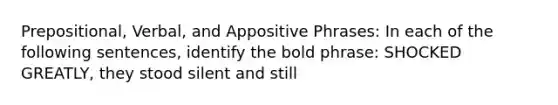 Prepositional, Verbal, and Appositive Phrases: In each of the following sentences, identify the bold phrase: SHOCKED GREATLY, they stood silent and still