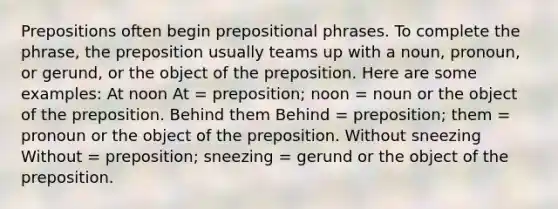 Prepositions often begin prepositional phrases. To complete the phrase, the preposition usually teams up with a noun, pronoun, or gerund, or the object of the preposition. Here are some examples: At noon At = preposition; noon = noun or the object of the preposition. Behind them Behind = preposition; them = pronoun or the object of the preposition. Without sneezing Without = preposition; sneezing = gerund or the object of the preposition.