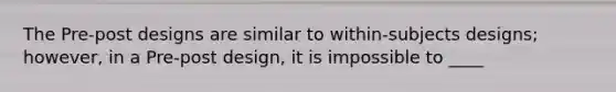 The Pre-post designs are similar to within-subjects designs; however, in a Pre-post design, it is impossible to ____