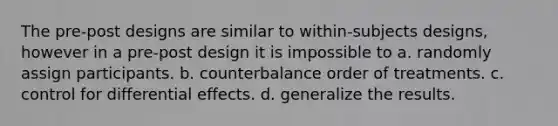 The pre-post designs are similar to within-subjects designs, however in a pre-post design it is impossible to a. randomly assign participants. b. counterbalance order of treatments. c. control for differential effects. d. generalize the results.