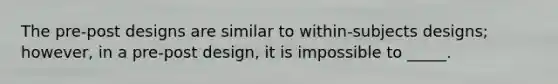 The pre-post designs are similar to within-subjects designs; however, in a pre-post design, it is impossible to _____.