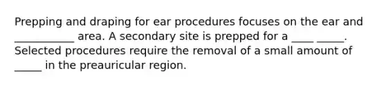 Prepping and draping for ear procedures focuses on the ear and ___________ area. A secondary site is prepped for a ____ _____. Selected procedures require the removal of a small amount of _____ in the preauricular region.