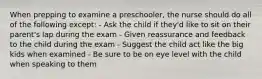 When prepping to examine a preschooler, the nurse should do all of the following except: - Ask the child if they'd like to sit on their parent's lap during the exam - Given reassurance and feedback to the child during the exam - Suggest the child act like the big kids when examined - Be sure to be on eye level with the child when speaking to them