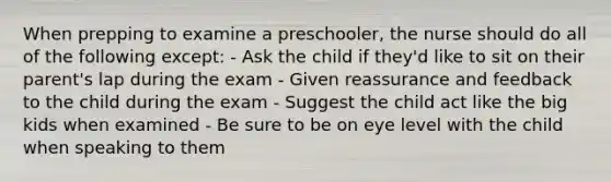 When prepping to examine a preschooler, the nurse should do all of the following except: - Ask the child if they'd like to sit on their parent's lap during the exam - Given reassurance and feedback to the child during the exam - Suggest the child act like the big kids when examined - Be sure to be on eye level with the child when speaking to them