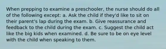 When prepping to examine a preschooler, the nurse should do all of the following except: a. Ask the child if they'd like to sit on their parent's lap during the exam. b. Give reassurance and feedback to the child during the exam. c. Suggest the child act like the big kids when examined. d. Be sure to be on eye level with the child when speaking to them.