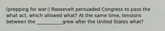 (prepping for war:) Roosevelt persuaded Congress to pass the what act, which allowed what? At the same time, tensions between the ___________grew after the United States what?