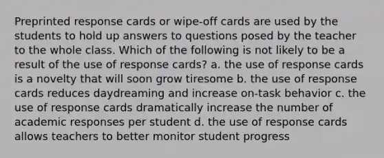 Preprinted response cards or wipe-off cards are used by the students to hold up answers to questions posed by the teacher to the whole class. Which of the following is not likely to be a result of the use of response cards? a. the use of response cards is a novelty that will soon grow tiresome b. the use of response cards reduces daydreaming and increase on-task behavior c. the use of response cards dramatically increase the number of academic responses per student d. the use of response cards allows teachers to better monitor student progress