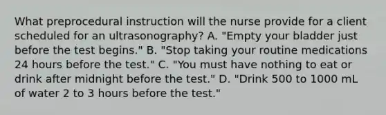 What preprocedural instruction will the nurse provide for a client scheduled for an ultrasonography? A. "Empty your bladder just before the test begins." B. "Stop taking your routine medications 24 hours before the test." C. "You must have nothing to eat or drink after midnight before the test." D. "Drink 500 to 1000 mL of water 2 to 3 hours before the test."