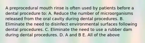 A preprocedural mouth rinse is often used by patients before a dental procedure to: A. Reduce the number of microorganisms released from the oral cavity during dental procedures. B. Eliminate the need to disinfect environmental surfaces following dental procedures. C. Eliminate the need to use a rubber dam during dental procedures. D. A and B E. All of the above