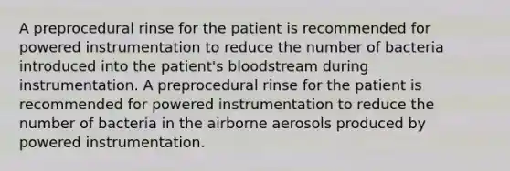 A preprocedural rinse for the patient is recommended for powered instrumentation to reduce the number of bacteria introduced into the patient's bloodstream during instrumentation. A preprocedural rinse for the patient is recommended for powered instrumentation to reduce the number of bacteria in the airborne aerosols produced by powered instrumentation.