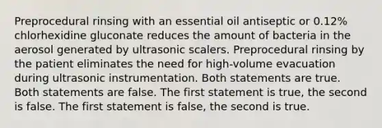 Preprocedural rinsing with an essential oil antiseptic or 0.12% chlorhexidine gluconate reduces the amount of bacteria in the aerosol generated by ultrasonic scalers. Preprocedural rinsing by the patient eliminates the need for high-volume evacuation during ultrasonic instrumentation. Both statements are true. Both statements are false. The first statement is true, the second is false. The first statement is false, the second is true.