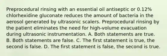 Preprocedural rinsing with an essential oil antiseptic or 0.12% chlorhexidine gluconate reduces the amount of bacteria in the aerosol generated by ultrasonic scalers. Preprocedural rinsing by the patient eliminates the need for high-volume evacuation during ultrasonic instrumentation. A. Both statements are true. B. Both statements are false. C. The first statement is true, the second is false. D. The first statement is false, the second is true.