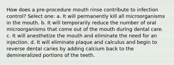 How does a pre-procedure mouth rinse contribute to infection control? Select one: a. It will permanently kill all microorganisms in <a href='https://www.questionai.com/knowledge/krBoWYDU6j-the-mouth' class='anchor-knowledge'>the mouth</a>. b. It will temporarily reduce the number of oral microorganisms that come out of the mouth during dental care. c. It will anesthetize the mouth and eliminate the need for an injection. d. It will eliminate plaque and calculus and begin to reverse dental caries by adding calcium back to the demineralized portions of the teeth.