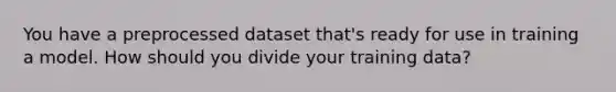 You have a preprocessed dataset that's ready for use in training a model. How should you divide your training data?