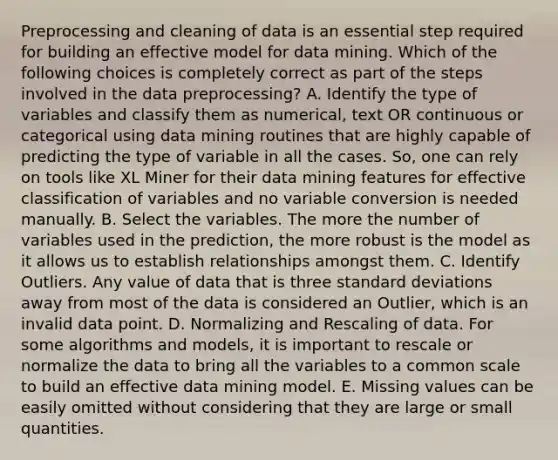 Preprocessing and cleaning of data is an essential step required for building an effective model for data mining. Which of the following choices is completely correct as part of the steps involved in the data preprocessing? A. Identify the type of variables and classify them as numerical, text OR continuous or categorical using data mining routines that are highly capable of predicting the type of variable in all the cases. So, one can rely on tools like XL Miner for their data mining features for effective classification of variables and no variable conversion is needed manually. B. Select the variables. The more the number of variables used in the prediction, the more robust is the model as it allows us to establish relationships amongst them. C. Identify Outliers. Any value of data that is three standard deviations away from most of the data is considered an Outlier, which is an invalid data point. D. Normalizing and Rescaling of data. For some algorithms and models, it is important to rescale or normalize the data to bring all the variables to a common scale to build an effective data mining model. E. Missing values can be easily omitted without considering that they are large or small quantities.