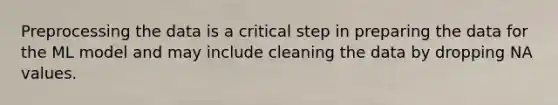 Preprocessing the data is a critical step in preparing the data for the ML model and may include cleaning the data by dropping NA values.