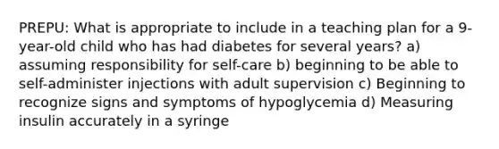 PREPU: What is appropriate to include in a teaching plan for a 9-year-old child who has had diabetes for several years? a) assuming responsibility for self-care b) beginning to be able to self-administer injections with adult supervision c) Beginning to recognize signs and symptoms of hypoglycemia d) Measuring insulin accurately in a syringe