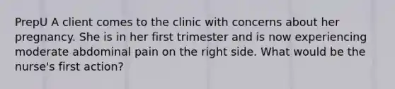 PrepU A client comes to the clinic with concerns about her pregnancy. She is in her first trimester and is now experiencing moderate abdominal pain on the right side. What would be the nurse's first action?