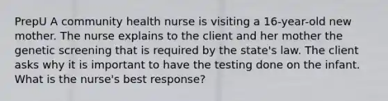 PrepU A community health nurse is visiting a 16-year-old new mother. The nurse explains to the client and her mother the genetic screening that is required by the state's law. The client asks why it is important to have the testing done on the infant. What is the nurse's best response?