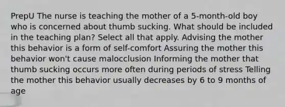 PrepU The nurse is teaching the mother of a 5-month-old boy who is concerned about thumb sucking. What should be included in the teaching plan? Select all that apply. Advising the mother this behavior is a form of self-comfort Assuring the mother this behavior won't cause malocclusion Informing the mother that thumb sucking occurs more often during periods of stress Telling the mother this behavior usually decreases by 6 to 9 months of age