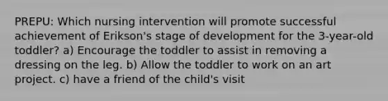 PREPU: Which nursing intervention will promote successful achievement of Erikson's stage of development for the 3-year-old toddler? a) Encourage the toddler to assist in removing a dressing on the leg. b) Allow the toddler to work on an art project. c) have a friend of the child's visit