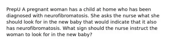 PrepU A pregnant woman has a child at home who has been diagnosed with neurofibromatosis. She asks the nurse what she should look for in the new baby that would indicate that it also has neurofibromatosis. What sign should the nurse instruct the woman to look for in the new baby?