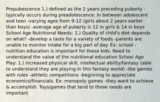 Prepubescence 1.) defined as the 2 years preceding puberty -typically occurs during preadolescence. In between adolescent and teen -varying ages from 9-12 (girls about 2 years earlier than boys) -average age of puberty is 12 in girls & 14 in boys School Age Nutritional Needs: 1.) Quality of child's diet depends on what? -develop a taste for a variety of foods -parents are unable to monitor intake for a big part of day. Ex: school -nutrition education is important for these kids. Need to understand the value of the nutritional education School Age Play: 1.) increased physical skill, intellectual ability/fantasy (able to understand they are playing in this fantasy world) -like games with rules -athletic competitions -beginning to appreciate economics/financials. Ex: monopoly games -they want to achieve & accomplish. Toys/games that tend to those needs are important