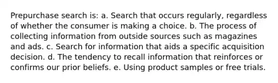 Prepurchase search is: a. Search that occurs regularly, regardless of whether the consumer is making a choice. b. The process of collecting information from outside sources such as magazines and ads. c. Search for information that aids a specific acquisition decision. d. The tendency to recall information that reinforces or confirms our prior beliefs. e. Using product samples or free trials.