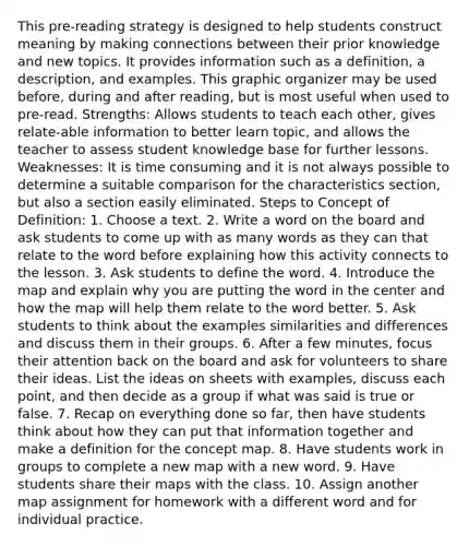 This pre-reading strategy is designed to help students construct meaning by making connections between their prior knowledge and new topics. It provides information such as a definition, a description, and examples. This graphic organizer may be used before, during and after reading, but is most useful when used to pre-read. Strengths: Allows students to teach each other, gives relate-able information to better learn topic, and allows the teacher to assess student knowledge base for further lessons. Weaknesses: It is time consuming and it is not always possible to determine a suitable comparison for the characteristics section, but also a section easily eliminated. Steps to Concept of Definition: 1. Choose a text. 2. Write a word on the board and ask students to come up with as many words as they can that relate to the word before explaining how this activity connects to the lesson. 3. Ask students to define the word. 4. Introduce the map and explain why you are putting the word in the center and how the map will help them relate to the word better. 5. Ask students to think about the examples similarities and differences and discuss them in their groups. 6. After a few minutes, focus their attention back on the board and ask for volunteers to share their ideas. List the ideas on sheets with examples, discuss each point, and then decide as a group if what was said is true or false. 7. Recap on everything done so far, then have students think about how they can put that information together and make a definition for the concept map. 8. Have students work in groups to complete a new map with a new word. 9. Have students share their maps with the class. 10. Assign another map assignment for homework with a different word and for individual practice.