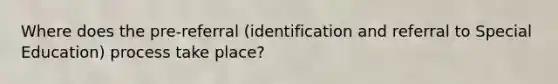 Where does the pre-referral (identification and referral to Special Education) process take place?