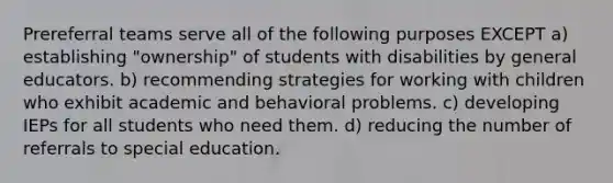 Prereferral teams serve all of the following purposes EXCEPT a) establishing "ownership" of students with disabilities by general educators. b) recommending strategies for working with children who exhibit academic and behavioral problems. c) developing IEPs for all students who need them. d) reducing the number of referrals to special education.