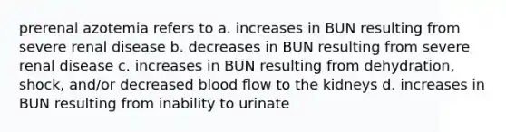 prerenal azotemia refers to a. increases in BUN resulting from severe renal disease b. decreases in BUN resulting from severe renal disease c. increases in BUN resulting from dehydration, shock, and/or decreased blood flow to the kidneys d. increases in BUN resulting from inability to urinate