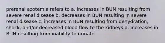 prerenal azotemia refers to a. increases in BUN resulting from severe renal disease b. decreases in BUN resulting in severe renal disease c. increases in BUN resulting from dehydration, shock, and/or decreased blood flow to the kidneys d. increases in BUN resulting from inability to urinate