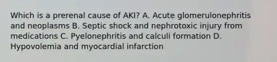 Which is a prerenal cause of AKI? A. Acute glomerulonephritis and neoplasms B. Septic shock and nephrotoxic injury from medications C. Pyelonephritis and calculi formation D. Hypovolemia and myocardial infarction