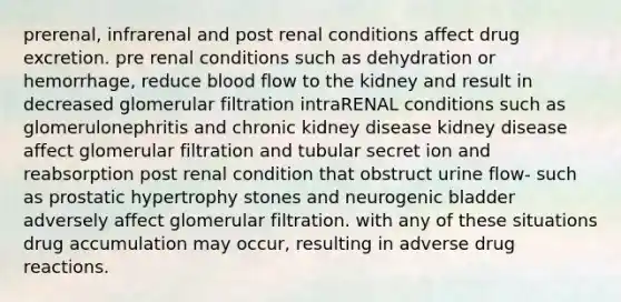 prerenal, infrarenal and post renal conditions affect drug excretion. pre renal conditions such as dehydration or hemorrhage, reduce blood flow to the kidney and result in decreased glomerular filtration intraRENAL conditions such as glomerulonephritis and chronic kidney disease kidney disease affect glomerular filtration and tubular secret ion and reabsorption post renal condition that obstruct urine flow- such as prostatic hypertrophy stones and neurogenic bladder adversely affect glomerular filtration. with any of these situations drug accumulation may occur, resulting in adverse drug reactions.