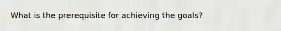 What is the prerequisite for achieving the goals?