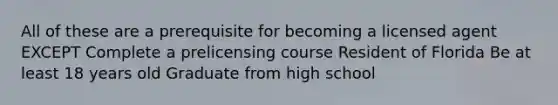 All of these are a prerequisite for becoming a licensed agent EXCEPT Complete a prelicensing course Resident of Florida Be at least 18 years old Graduate from high school