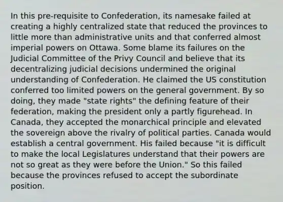 In this pre-requisite to Confederation, its namesake failed at creating a highly centralized state that reduced the provinces to little more than administrative units and that conferred almost imperial powers on Ottawa. Some blame its failures on the Judicial Committee of the Privy Council and believe that its decentralizing judicial decisions undermined the original understanding of Confederation. He claimed the US constitution conferred too limited powers on the general government. By so doing, they made "state rights" the defining feature of their federation, making the president only a partly figurehead. In Canada, they accepted the monarchical principle and elevated the sovereign above the rivalry of political parties. Canada would establish a central government. His failed because "it is difficult to make the local Legislatures understand that their powers are not so great as they were before the Union." So this failed because the provinces refused to accept the subordinate position.