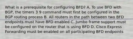 What is a prerequisite for configuring BFD? A. To use BFD with BGP, the timers 3 9 command must first be configured in the BGP routing process B. All routers in the path between two BFD endpoints must have BFD enabled C. Jumbo frame support must be configured on the router that is using BFD D. Cisco Express Forwarding must be enabled on all participating BFD endpoints