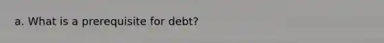 a. What is a prerequisite for debt?